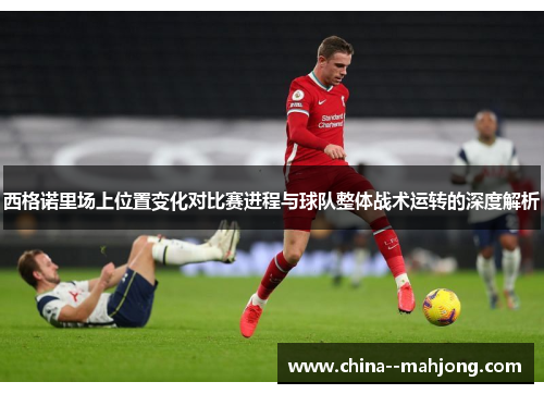 西格诺里场上位置变化对比赛进程与球队整体战术运转的深度解析 西格诺里场上位置变化对比赛进程与球队整体战术运转的深度解析