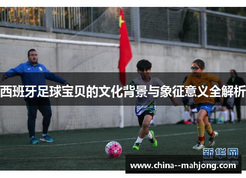 西班牙足球宝贝的文化背景与象征意义全解析 西班牙足球宝贝的文化背景与象征意义全解析