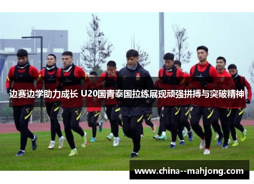 边赛边学助力成长 U20国青泰国拉练展现顽强拼搏与突破精神