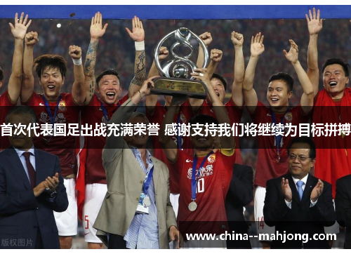 首次代表国足出战充满荣誉 感谢支持我们将继续为目标拼搏 首次代表国足出战充满荣誉 感谢支持我们将继续为目标拼搏