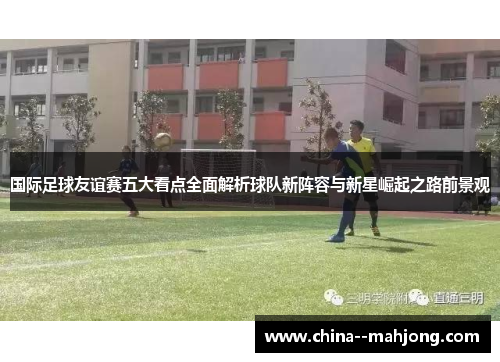 国际足球友谊赛五大看点全面解析球队新阵容与新星崛起之路前景观